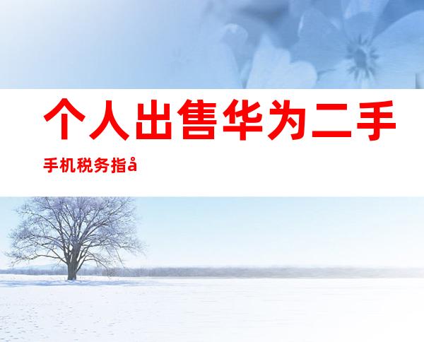 个人出售华为二手手机税务指南：明确义务，避免风险